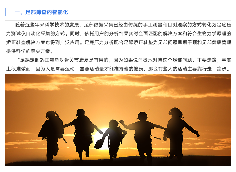 隨著近些年來(lái)科學(xué)技術(shù)的發(fā)展，足部數(shù)據(jù)采集已經(jīng)由傳統(tǒng)的手工測(cè)量和目測(cè)觀察的方式轉(zhuǎn)化為足底壓力測(cè)試儀自動(dòng)化采集的方式。同時(shí)，依托用戶的分析結(jié)果實(shí)時(shí)全面匹配的解決方案和符合生物力學(xué)原理的矯正鞋墊解決方案也得到廣泛應(yīng)用。足底壓力分析配合足踝矯正鞋墊為足部問(wèn)題早期干預(yù)和足部健康管理提供科學(xué)的解決方案。 “足踝定制矯正鞋墊對(duì)骨關(guān)節(jié)康復(fù)是有用的，因?yàn)槿绻f(shuō)消極地對(duì)待這個(gè)足部問(wèn)題，不要走路，事實(shí)上很難做到，因?yàn)槿耸切枰\(yùn)動(dòng)，需要活動(dòng)量才能維持他的健康，那么有些人的活動(dòng)主要靠行走，跑步。那如果足部有問(wèn)題后，活動(dòng)量是要減，但不可能減到一點(diǎn)沒(méi)有，這時(shí)候就是人為的在腳上產(chǎn)生一個(gè)緩沖，專門(mén)的定制矯正鞋墊來(lái)分散對(duì)足部的壓力，讓力的分布更合理。”足部受力不均、足底壓力異常、步態(tài)異常也會(huì)影響足部以上關(guān)節(jié)直至整個(gè)體態(tài)問(wèn)題。