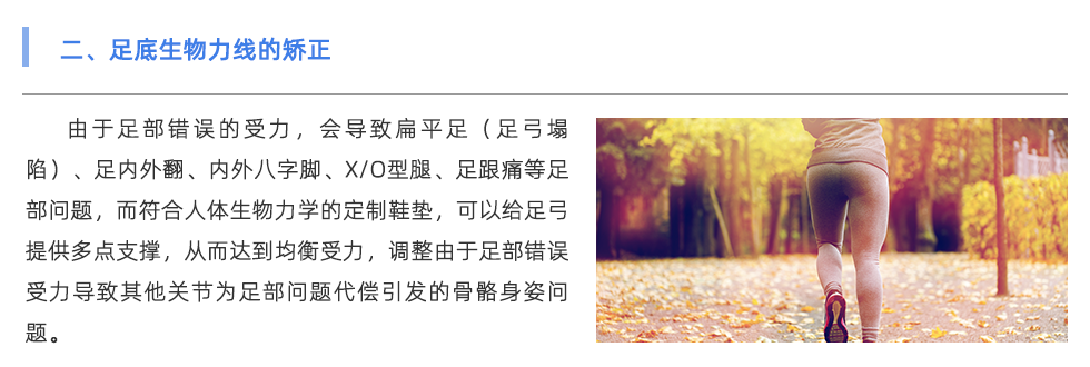 由于足部錯(cuò)誤的受力，會(huì)導(dǎo)致扁平足（足弓塌陷）、足內(nèi)外翻、內(nèi)外八字腳、X/O型腿、足跟痛等足部問(wèn)題，而符合人體生物力學(xué)的定制鞋墊，可以給足弓提供多點(diǎn)支撐，從而達(dá)到均衡受力，調(diào)整由于足部錯(cuò)誤受力導(dǎo)致其他關(guān)節(jié)為足部問(wèn)題代償引發(fā)的骨骼身姿問(wèn)題。