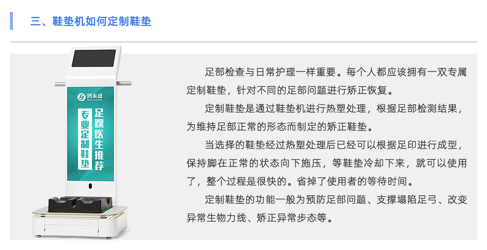 足部檢查與日常護理一樣重要。每個人都應(yīng)該擁有一雙專屬定制鞋墊，針對不同的足部問題進行矯正恢復(fù)。 定制鞋墊是通過鞋墊機進行熱塑處理，根據(jù)足部檢測結(jié)果，為維持足部正常的形態(tài)而制定的矯正鞋墊。 當選擇的鞋墊經(jīng)過熱塑處理后已經(jīng)可以根據(jù)足印進行成型，保持腳在正常的狀態(tài)向下施壓，等鞋墊冷卻下來，就可以使用了，整個過程是很快的。省掉了使用者的等待時間。 定制鞋墊的功能一般為預(yù)防足部問題、支撐塌陷足弓、改變異常生物力線、矯正異常步態(tài)等。 當代人隨著生活壓力的越來越大，身體健康問題也越來越多，尤其是在緊張的工作生活當中沒有時間運動，一天當中有至少8小時都坐在工位上。 為了身體保持舒適的狀態(tài)，會有彎腰駝背頭前傾、蹺二郎腿等不良坐姿。這會導(dǎo)致下肢出現(xiàn)肌肉代償、骨骼損傷、容易扭傷等問題 除了保持正確的坐姿外，還可以使用定制鞋墊保持身體姿勢的正常。