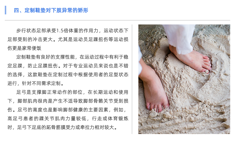 步行狀態(tài)足部承受1.5倍體重的作用力，運動狀態(tài)下足部受到的沖擊更大。尤其是運動員足踝扭傷等運動損傷更是家常便飯 定制鞋墊有良好的支撐性能，在運動過程中有利于穩(wěn)定足踝，防止足踝扭傷。對于專業(yè)運動員來說也是不錯的選擇，這款鞋墊在定制過程中根據(jù)使用者的足型狀態(tài)進行，針對不同需求定制。 足弓是支撐腳正常動作的部位，在長期運動和使用下，腳部肌肉很肉是產(chǎn)生不適導(dǎo)致腳部骨骼關(guān)節(jié)受到損傷。足弓的高度也是影響腳部健康的主要因素，例如，高足弓患者的踝關(guān)節(jié)肌肉力量較低，行走或體育鍛煉時，足弓下足底的跖骨筋膜受力或牽拉力相對較大。長期以來，容易出現(xiàn)慢性撕裂損傷，導(dǎo)致局部慢性無菌性炎癥和足底筋膜炎。對于足弓異常的情況，可通過使用定制鞋墊進行支撐與緩解不適。