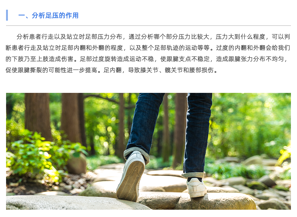 分析患者行走以及站立時(shí)足部壓力分布，通過分析哪個(gè)部分壓力比較大，壓力大到什么程度，可以判斷患者行走及站立時(shí)足部內(nèi)翻和外翻的程度，以及整個(gè)足部軌跡的運(yùn)動(dòng)等等。過度的內(nèi)翻和外翻會(huì)給我們的下肢乃至上肢造成傷害。足部過度旋轉(zhuǎn)造成運(yùn)動(dòng)不穩(wěn)，使跟腱支點(diǎn)不穩(wěn)定，造成跟腱張力分布不均勻，促使跟腱撕裂的可能性進(jìn)一步提高。足內(nèi)翻，導(dǎo)致膝關(guān)節(jié)、髖關(guān)節(jié)和腰部損傷。