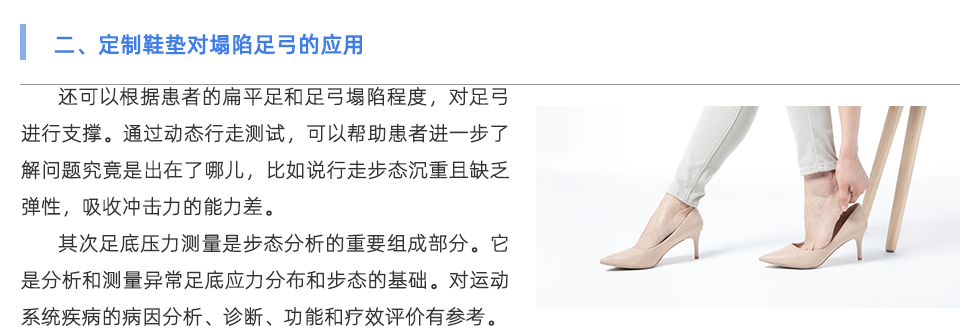 還可以根據(jù)患者的扁平足和足弓塌陷程度，對足弓進(jìn)行支撐。通過動(dòng)態(tài)行走測試，可以幫助患者進(jìn)一步了解問題究竟是出在了哪兒，比如說行走步態(tài)沉重且缺乏彈性，吸收沖擊力的能力差。 其次足底壓力測量是步態(tài)分析的重要組成部分。它是分析和測量異常足底應(yīng)力分布和步態(tài)的基礎(chǔ)。對運(yùn)動(dòng)系統(tǒng)疾病的病因分析、診斷、功能和療效評價(jià)具有重要意義。因此，其臨床應(yīng)用越來越廣泛。