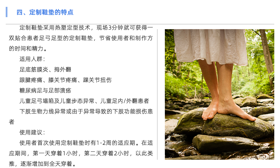 定制鞋墊采用熱塑定型技術(shù)，現(xiàn)場3分鐘就可獲得一雙貼合患者足弓足型的定制鞋墊，節(jié)省使用者和制作方的時(shí)間和精力。 適用人群： 足底筋膜炎、拇外翻 跟腱疼痛、膝關(guān)節(jié)疼痛、踝關(guān)節(jié)扭傷 糖尿病足與足部潰瘍 兒童足弓塌陷及兒童步態(tài)異常、兒童足內(nèi)/外翻患者 下肢生物力線異?；蛴捎诋惓?dǎo)致的下肢功能損傷患者 使用建議： 使用者首次使用定制鞋墊時(shí)有1-2周的適應(yīng)期。在適應(yīng)期間，第一天穿著1小時(shí)，第二天穿著2小時(shí)，以此類推，逐漸增加到全天穿著。